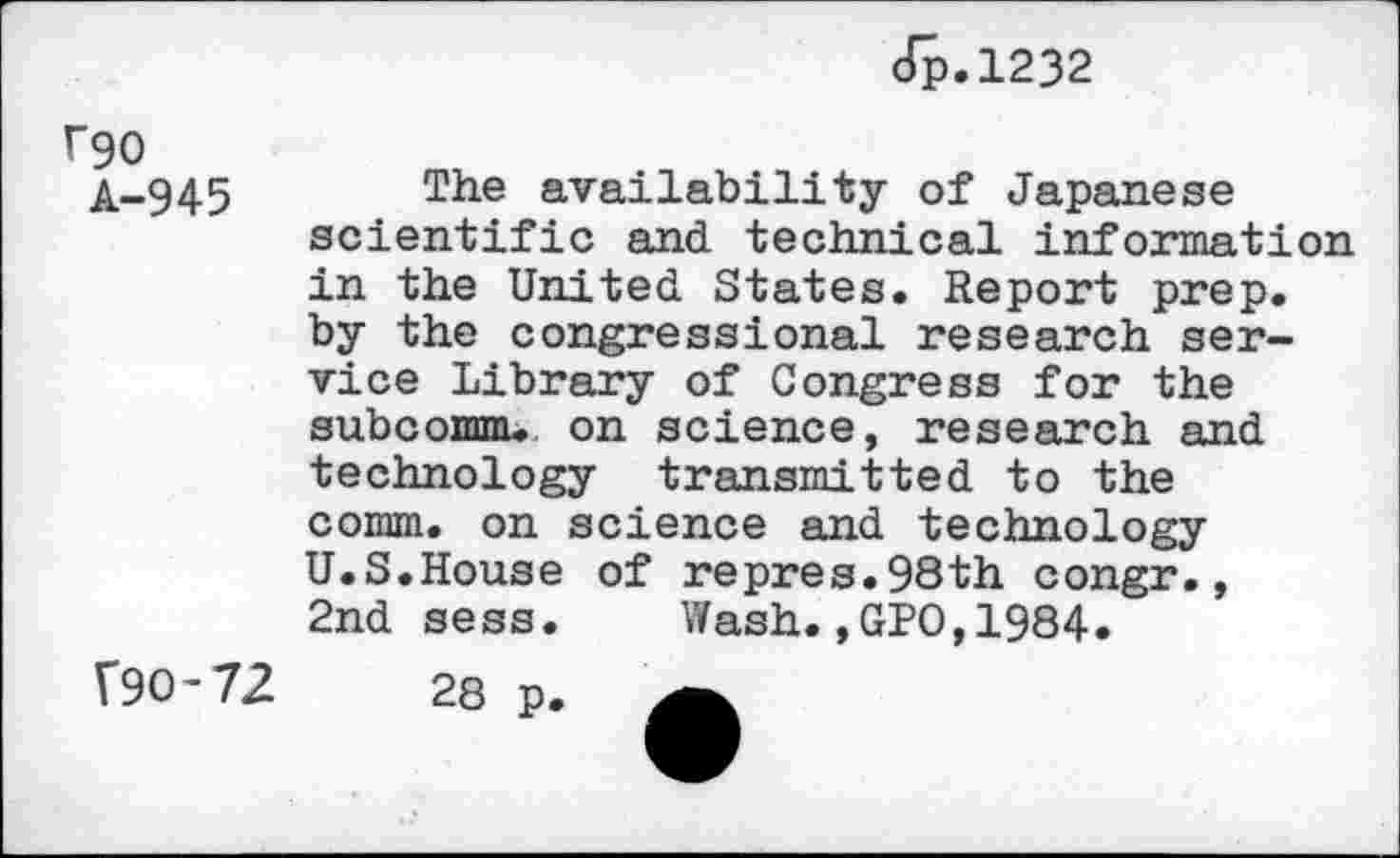 ﻿f90
A-945
Jp.1232
The availability of Japanese scientific and technical information in the United States. Report prep, by the congressional research service Library of Congress for the subcomm. on science, research and technology transmitted to the comm, on science and technology U.S.House of repres.98th congr., 2nd sess.	Wash.,GPO,1984.
Î90-72